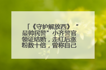《守护解放西》“最帅民警”小齐警官领证结婚，走红后涨粉数十倍，曾称自己只是普通人