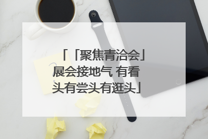 「聚焦青洽会」展会接地气 有看头有尝头有逛头