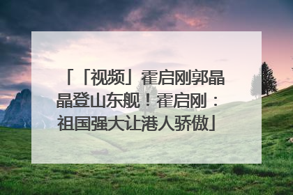 「视频」霍启刚郭晶晶登山东舰！霍启刚：祖国强大让港人骄傲