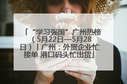 “学习强国”广州热榜（5月22日—5月28日）丨广州：外贸企业忙接单 港口码头忙出货
