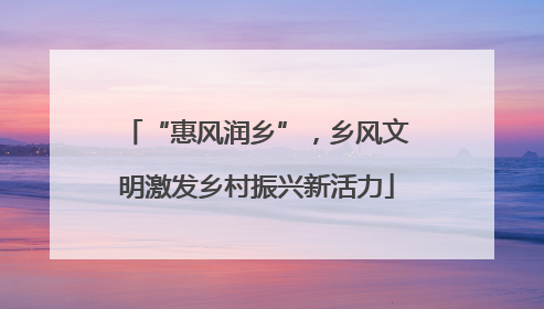 “惠风润乡”，乡风文明激发乡村振兴新活力