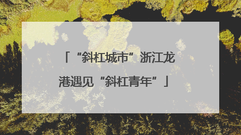 “斜杠城市”浙江龙港遇见“斜杠青年”