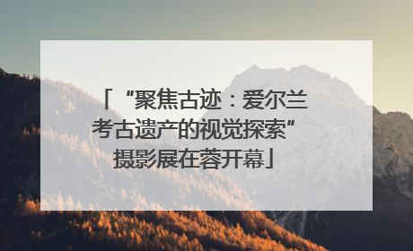 “聚焦古迹：爱尔兰考古遗产的视觉探索”摄影展在蓉开幕
