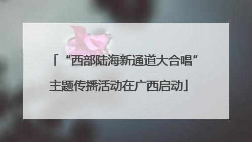 “西部陆海新通道大合唱”主题传播活动在广西启动