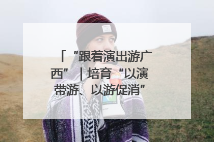 “跟着演出游广西”｜培育“以演带游、以游促消”文旅消费新生态