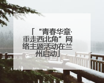 “青春华章·重走西北角”网络主题活动在兰州启动
