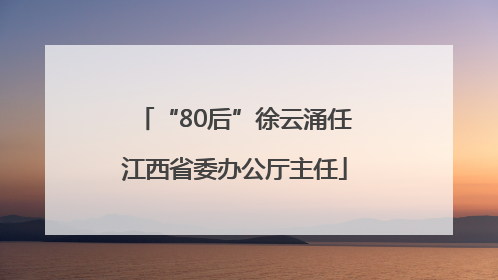 “80后”徐云涌任江西省委办公厅主任
