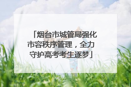 烟台市城管局强化市容秩序管理，全力守护高考考生逐梦