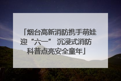 烟台高新消防携手萌娃迎“六一” 沉浸式消防科普点亮安全童年