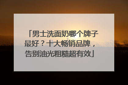 男士洗面奶哪个牌子最好？十大畅销品牌，告别油光粗糙超有效