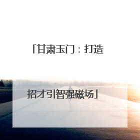 甘肃玉门：打造招才引智强磁场