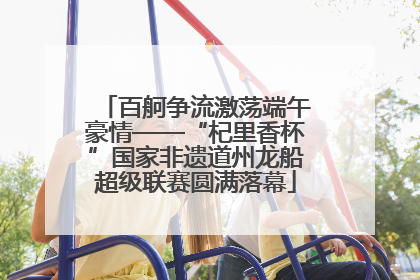 百舸争流激荡端午豪情——“杞里香杯”国家非遗道州龙船超级联赛圆满落幕