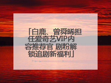 白鹿、曾舜晞担任爱奇艺VIP内容推荐官 剧粉解锁追剧新福利