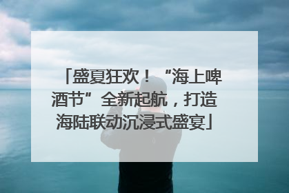 盛夏狂欢！“海上啤酒节”全新起航，打造海陆联动沉浸式盛宴