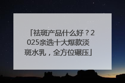 祛斑产品什么好？2025亲选十大爆款淡斑水乳，全方位碾压