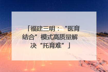 福建三明：“医育结合”模式高质量解决“托育难”