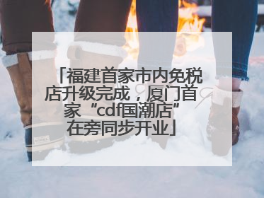 福建首家市内免税店升级完成，厦门首家“cdf国潮店”在旁同步开业