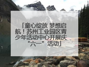 童心绽放 梦想启航！苏州工业园区青少年活动中心开展庆“六一”活动