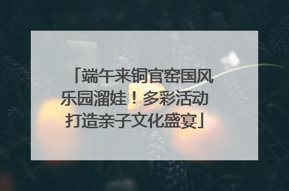 端午来铜官窑国风乐园溜娃！多彩活动打造亲子文化盛宴