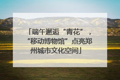 端午邂逅“青花”，“移动博物馆”点亮郑州城市文化空间