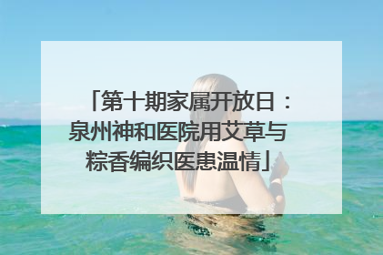 第十期家属开放日：泉州神和医院用艾草与粽香编织医患温情