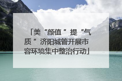 美“颜值 ”提“气质 ”济阳城管开展市容环境集中整治行动