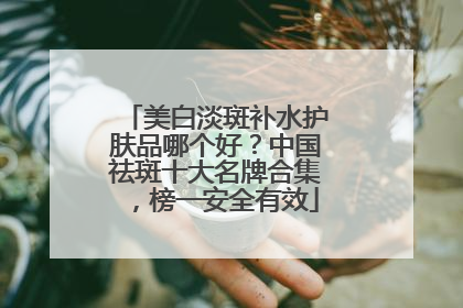 美白淡斑补水护肤品哪个好？中国祛斑十大名牌合集，榜一安全有效