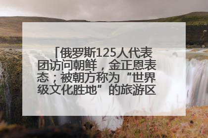 俄罗斯125人代表团访问朝鲜，金正恩表态；被朝方称为“世界级文化胜地”的旅游区，将首次接待俄游客