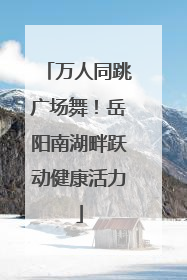 万人同跳广场舞！岳阳南湖畔跃动健康活力