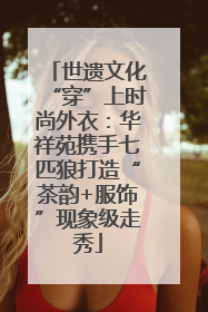 世遗文化“穿”上时尚外衣：华祥苑携手七匹狼打造“茶韵+服饰”现象级走秀