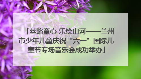 丝路童心 乐绘山河——兰州市少年儿童庆祝“六一”国际儿童节专场音乐会成功举办