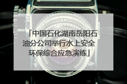 中国石化湖南岳阳石油分公司举行水上安全环保综合应急演练
