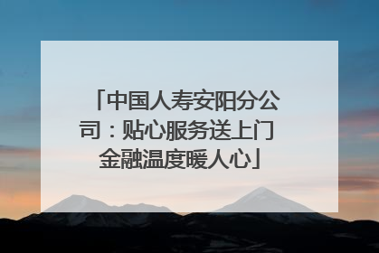 中国人寿安阳分公司：贴心服务送上门 金融温度暖人心