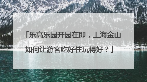 乐高乐园开园在即，上海金山如何让游客吃好住玩得好？
