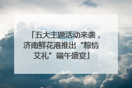 五大主题活动来袭，济南鲜花港推出“粽情艾礼”端午盛宴