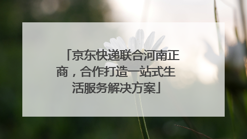 京东快递联合河南正商，合作打造一站式生活服务解决方案