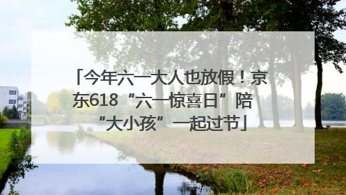 今年六一大人也放假！京东618“六一惊喜日”陪“大小孩”一起过节