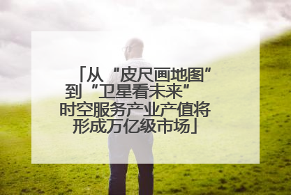 从“皮尺画地图”到“卫星看未来” 时空服务产业产值将形成万亿级市场