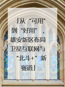 从“可用”到“好用”，雄安新区布局卫星互联网与“北斗+”新赛道