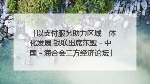以支付服务助力区域一体化发展 银联出席东盟－中国－海合会三方经济论坛