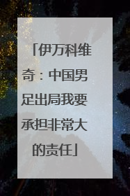 伊万科维奇：中国男足出局我要承担非常大的责任