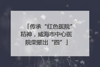 传承“红色医院”精神，威海市中心医院荣耀出“圈”
