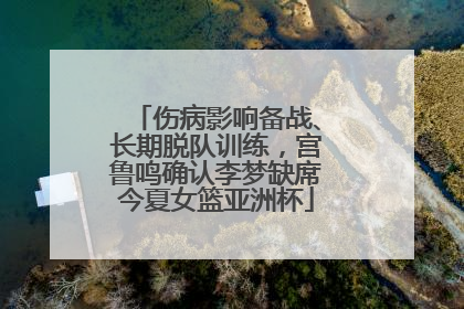 伤病影响备战、长期脱队训练，宫鲁鸣确认李梦缺席今夏女篮亚洲杯