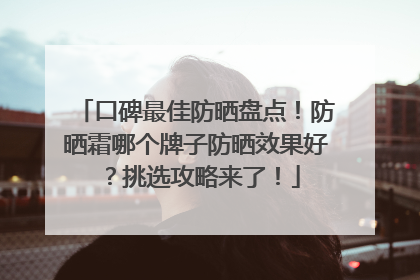 口碑最佳防晒盘点！防晒霜哪个牌子防晒效果好？挑选攻略来了！