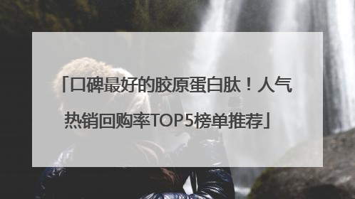 口碑最好的胶原蛋白肽！人气热销回购率TOP5榜单推荐