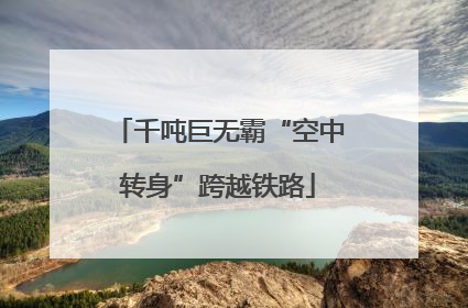 千吨巨无霸“空中转身”跨越铁路