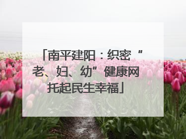 南平建阳：织密“老、妇、幼”健康网托起民生幸福