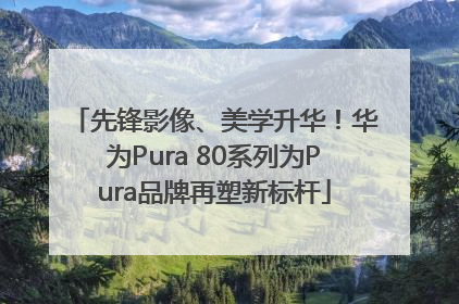 先锋影像、美学升华！华为Pura 80系列为Pura品牌再塑新标杆