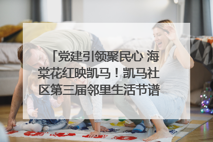 党建引领聚民心 海棠花红映凯马！凯马社区第三届邻里生活节谱写幸福新篇章