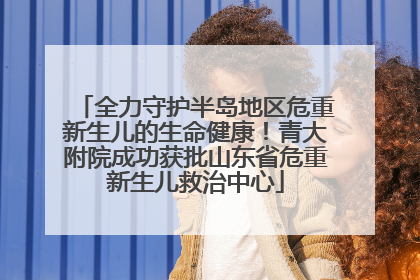 全力守护半岛地区危重新生儿的生命健康！青大附院成功获批山东省危重新生儿救治中心